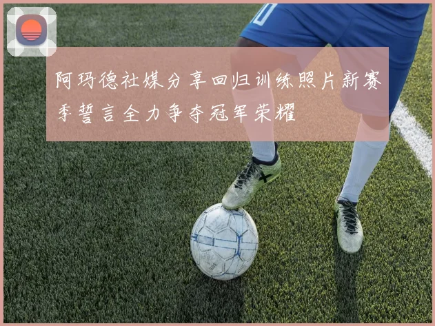 阿玛德社媒分享回归训练照片新赛季誓言全力争夺冠军荣耀
