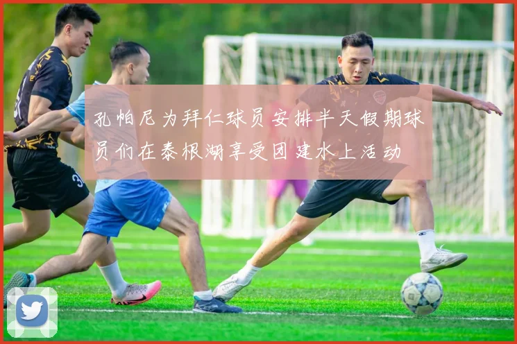 孔帕尼为拜仁球员安排半天假期球员们在泰根湖享受团建水上活动