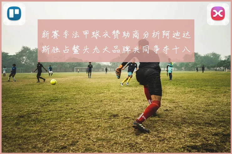 新赛季法甲球衣赞助商分析阿迪达斯独占鳌头九大品牌共同争夺十八支球队
