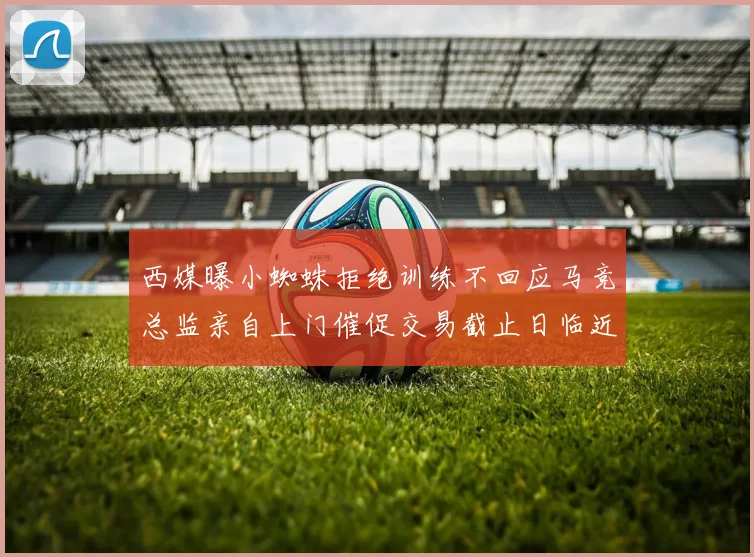 西媒曝小蜘蛛拒绝训练不回应马竞总监亲自上门催促交易截止日临近