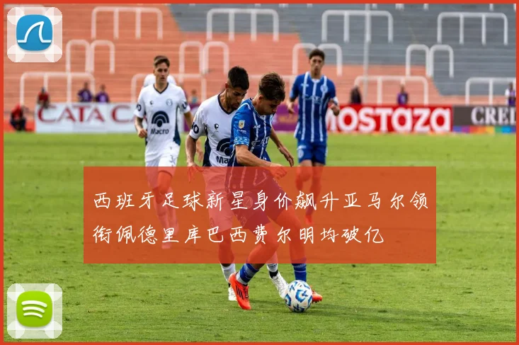西班牙足球新星身价飙升亚马尔领衔佩德里库巴西费尔明均破亿