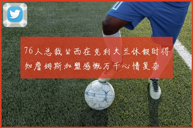 76人总裁甘西在克利夫兰休假时得知詹姆斯加盟感慨万千心情复杂